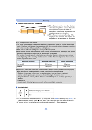 Page 71- 71 -
Recording
∫Technique for Panorama Shot Mode
•
The zoom position is fixed to Wide.•The focus, white balance, and exposure are fixed at the optimum values for the first picture. As a 
result, if the focus or brightness changes substantially during recording, the entire panorama picture 
may not be recorded at the suitable focus or brightness.
•White Balance is fixed to [AWB] while an image effect is applied.•When multiple pictures are combined to create  a single panorama picture, the subject may...