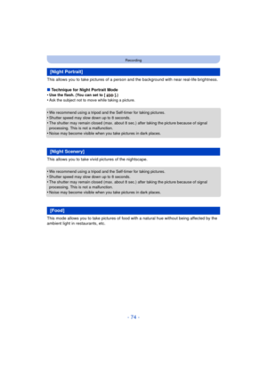 Page 74- 74 -
Recording
This allows you to take pictures of a person and the background with near real-life brightness.
∫ Technique for Night Portrait Mode
•
Use the flash. (You can set to [ ].)•Ask the subject not to move while taking a picture.
•We recommend using a tripod and the Self-timer for taking pictures.•Shutter speed may slow down up to 8 seconds.
•The shutter may remain closed (max. about 8 sec.) after taking the picture because of signal 
processing. This is not a malfunction.
•Noise may become...