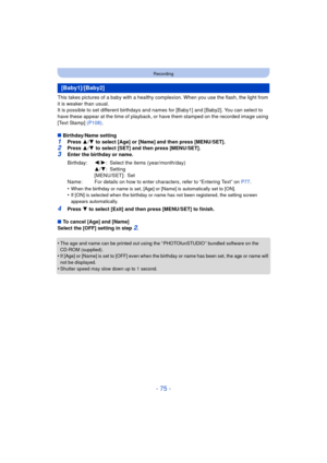 Page 75- 75 -
Recording
This takes pictures of a baby with a healthy complexion. When you use the flash, the light from 
it is weaker than usual.
It is possible to set different birthdays and names for [Baby1] and [Baby2]. You can select to 
have these appear at the time of playback, or have them stamped on the recorded image using 
[Text Stamp]  (P108).
∫ Birthday/Name setting
1Press  3/4  to select [Age] or [Name] and then press [MENU/SET].2Press  3/4  to select [SET] and then press [MENU/SET].3Enter the...