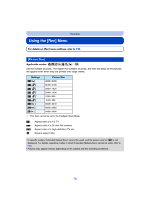 Page 78- 78 -
Recording
Using the [Rec] Menu
For details on [Rec] menu settings, refer to P40.
Applicable modes: 
Set the number of pixels. The hi gher the numbers of pixels, the finer the detail of the pictures 
will appear even when they are printed onto large sheets.
¢ This item cannot be set in the Intelligent Auto Mode.
•In specific modes, Extended Optical Zoom cannot be used, and the picture size for [ ] is not 
displayed. For details regarding modes in which Extended Optical Zoom cannot be used, refer to...