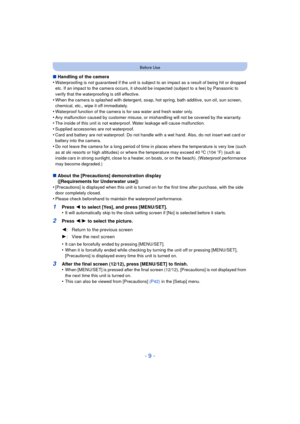 Page 9- 9 -
Before Use
∫Handling of the camera
•Waterproofing is not guaranteed if the unit is subject to an impact as a result of being hit or dropped 
etc. If an impact to the camera occurs, it should be inspected (subject to a fee) by Panasonic to 
verify that the waterproofing is still effective.
•When the camera is splashed with detergent, soap, hot spring, bath additive, sun oil, sun screen, 
chemical, etc., wipe it off immediately.
•Waterproof function of the camera is for sea water and fresh water...