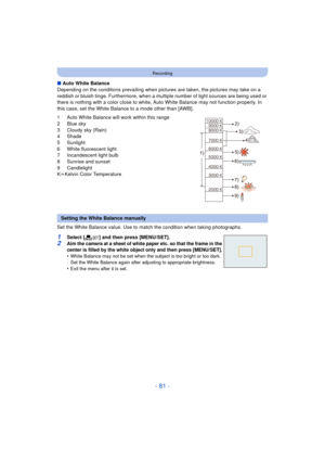 Page 81- 81 -
Recording
∫Auto White Balance
Depending on the conditions prevailing when pictures  are taken, the pictures may take on a 
reddish or bluish tinge. Furthermore, when a mult iple number of light sources are being used or 
there is nothing with a color close to white, Auto White Balance may not function properly. In 
this case, set the White Balance to a mode other than [AWB].
1 Auto White Balance will work within this range
2 Blue sky
3 Cloudy sky (Rain)
4 Shade
5 Sunlight
6 White fluorescent...