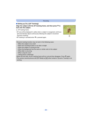 Page 84- 84 -
Recording
∫Setting up [ ] ([AF Tracking])
Align the subject with the AF tracking frame, and then press  4 to 
lock onto the subject.
A AF tracking frame
•AF area will be displayed in yellow when a subject is recognized, and focus 
will automatically adjust continuously  following the subject’s movement 
(Dynamic tracking).
•AF tracking is canceled when 4 is pressed again.
•Dynamic tracking function may  not work in the following cases:
–When the subject is too small–When the recording location is...