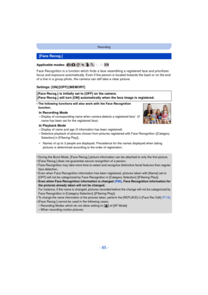 Page 85- 85 -
Recording
Applicable modes: 
Face Recognition is a function which finds a face resembling a registered face and prioritizes 
focus and exposure automatically. Even if the person is located towards the back or on the end 
of a line in a group photo, the camera can still take a clear picture.
Settings: [ON]/[OFF]/[MEMORY]
•
The following functions will also work with the Face Recognition 
function.
In Recording Mode
–Display of corresponding name when camera detects a registered face¢ (if 
name has...