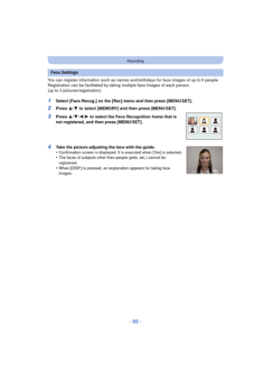 Page 86- 86 -
Recording
You can register information such as names and birthdays for face images of up to 6 people.
Registration can be facilitated by taking multiple face images of each person. 
(up to 3 pictures/registration)
1Select [Face Recog.] on the [Rec] menu and then press [MENU/SET].
2Press  3/4 to select [MEMORY] and then press [MENU/SET].
3Press  3/4 /2/ 1 to select the Face Recognition frame that is 
not registered, and then press [MENU/SET].
4Take the picture adjusting the face with the guide....