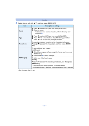 Page 87- 87 -
Recording
5Select item to edit with 3/4, and then press [MENU/SET].
•
Exit the menu after it is set.
ItemDescription of settings
[Name]
1 Press  4 to select [SET] and then press [MENU/SET].
2 Enter the name.
•
For details on how to enter characters, refer to “Entering Text” 
section on P77 .
[Age]1Press  4 to select [SET] and then press [MENU/SET].
2 Press  2/1  to select the items (Year/Month/Day), and then 
press  3/4 to set and then press [MENU/SET].
[Focus Icon]Change the displayed focus icon...