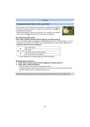 Page 94- 94 -
Recording
Pictures taken in [Time Lapse Shot] are stored in groups, each containing 
the series of pictures recorded in a single Time Lapse Shot. The [ ] icon 
is displayed for the group.
•
Deleting and editing in a group unit is possible. (For example, if you delete a 
picture group with [ ], all the pictures in that group are deleted.)
∫Continuously playing back
Press  2/1  to select a picture with the [ ] icon, and then press  3.
•
If you have filtered images for playback by using [Slide Show]...