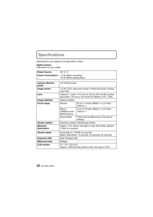 Page 22VQT4N50 (ENG)22
Specifications
Specifications are subject to change without notice.
Digital Camera:
Information for your safetyPower Source: DC 5.1 V
Power Consumption: 1.0 W (When recording)
0.6 W (When playing back)
Camera effective 
pixels 16,100,000 pixels
Image sensor 1/2.33q CCD, total pixel number 16,600,000 pixels, Primary 
color filter
Lens Optical 4k zoom, fl 4.5 mm to 18 mm (35 mm film camera 
equivalent: 25 mm to 100 mm)/F3.9 (Wide) to F5.7 (Tele)
Image stabilizer Optical method
Focus range...