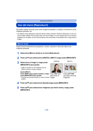 Page 108- 108 -
Reproducción/Edición
Uso del menú [Reproducir]
Se pueden realizar acciones como cortar imágenes grabadas y configurar la protección de las 
imágenes grabadas, etc.
•
Con [Marcar texto], [Retoque], [Intervalo tiempo-vídeo], [Cambiar Tamaño] o [Recorte], se crea una 
nueva imagen editada. No se puede crear una nueva imagen si no hay espacio libre en la memoria 
integrada o en la tarjeta, así que recomendamos que compruebe si hay espacio libre y luego edite la 
imagen.
Puede imprimir la fecha/hora...