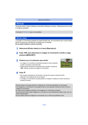 Page 110- 110 -
Reproducción/Edición
Se puede añadir el efecto  [Retoque automático], [Retoque creativo], o [Reproducción de color] 
a imágenes grabadas .
•
Consulte la P105 a 107  para ver los detalles.
La imagen en movimiento grabada se puede dividiren dos. Se recomienda para cuando desea 
dividir una parte que necesita de una parte que no necesita.
No se puede restaurar cuando se dividió.
•
[Divide video] no se puede realizar en imágenes en movimiento grabadas con otro equipo.
•Las imágenes en movimiento no...