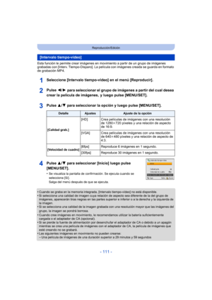 Page 111- 111 -
Reproducción/Edición
Esta función le permite crear imágenes en movimiento a partir de un grupo de imágenes 
grabadas con [Interv. Tiempo-Disparo]. La película con imágenes creada se guarda en formato 
de grabación MP4.
Seleccione [Intervalo tiempo-vídeo] en el menú [Reproducir].
Pulse 
2/1 para seleccionar el grupo de imágenes a partir del cual desea 
crear la película de imágenes,  y luego pulse [MENU/SET].
Pulse 
3/4 para seleccionar la opción y luego pulse [MENU/SET].
Pulse  3/4 para...