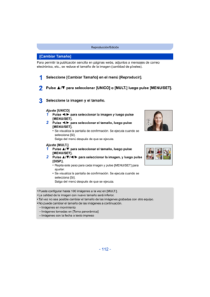 Page 112- 112 -
Reproducción/Edición
Para permitir la publicación sencilla en páginas webs, adjuntos a mensajes de correo 
electrónico, etc., se reduce el tamaño de la imagen (cantidad de píxeles).
Seleccione [Cambiar Tamaño] en el menú [Reproducir].
Pulse 3/4 para seleccionar [UNICO] o [MULT.] luego pulse [MENU/SET].
•Puede configurar hasta 100 imágenes a la vez en [MULT.].•La calidad de la imagen con nuevo tamaño será inferior.
•Tal vez no sea posible cambiar el tamaño de las imágenes grabadas con otro...
