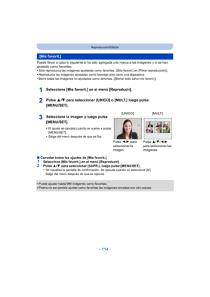 Page 114- 114 -
Reproducción/Edición
Puede llevar a cabo lo siguiente si ha sido agregada una marca a las imágenes y si se han 
ajustado como favoritas.
•
Sólo reproduzca las imágenes ajustadas como favoritas. ([Mis favorit.] en [Filtrar reproducción])
•Reproduzca las imágenes ajustadas como favoritas sólo como una diapositiva.•Borre todas las imágenes no ajustadas como favoritas. ([Borrar todo salvo mis favorit.])
Seleccione [Mis favorit.] en el menú [Reproducir].
Pulse 3/4 para seleccionar [UNICO] o [MULT.]...