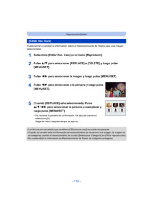 Page 118- 118 -
Reproducción/Edición
Puede borrar o cambiar la información sobre el Reconocimiento de Rostro para una imagen 
seleccionada.
Seleccione [Editar Rec. Cara] en el menú [Reproducir].
•La información cancelada que se refiere al [Reconoce cara] no puede recuperarse.•Cuando se canceló toda la información de reconocimiento de la cara en una imagen, la imagen no 
se categoriza usando el reconocimiento de la cara [Seleccionar Categoría] en [Filtrar reproducción].
•No puede editar la información de...