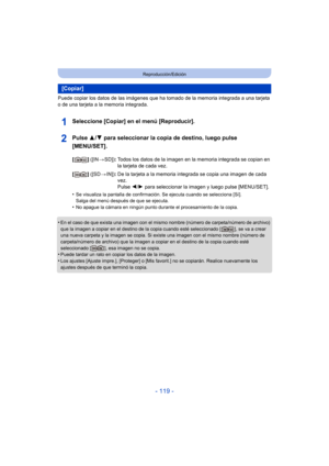 Page 119- 119 -
Reproducción/Edición
Puede copiar los datos de las imágenes que ha tomado de la memoria integrada a una tarjeta 
o de una tarjeta a la memoria integrada.
Seleccione [Copiar] en el menú [Reproducir].
Pulse  3/4 para seleccionar la copia de destino, luego pulse 
[MENU/SET].
•Se visualiza la pantalla de confirmación. Se ejecuta cuando se selecciona [Sí]. 
Salga del menú después de que se ejecuta.
•No apague la cámara en ningún punto durante el procesamiento de la copia.
•En el caso de que exista una...