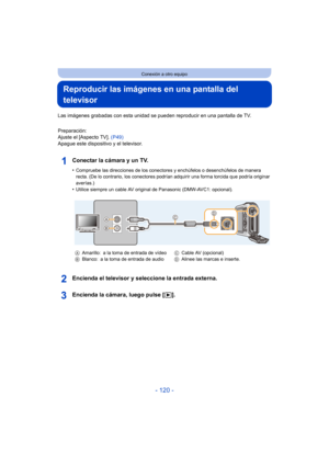 Page 120- 120 -
Conexión a otro equipo
Reproducir las imágenes en una pantalla del 
televisor
Las imágenes grabadas con esta unidad se pueden reproducir en una pantalla de TV.
Preparación:
Ajuste el [Aspecto TV].  (P49)
Apague este dispositivo y el televisor.
Conectar la cámara y un TV.
•Compruebe las direcciones de los conectores y enchúfelos o desenchúfelos de manera 
recta. (De lo contrario, los conectores podrían adquirir una forma torcida que podría originar 
averías.)
•Utilice siempre un cable AV original...