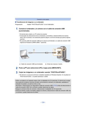 Page 124- 124 -
Conexión a otro equipo
∫Transferencia de imágenes a un ordenador
Conecte el ordenador y la cámara con el cable de conexión USB 
(suministrado).
Pulse  3/4 para seleccionar [PC], luego pulse [MENU/SET].
Copie las imágenes a un ordenador usando “ PHOTOfunSTUDIO ”.
•No elimine o mueva los archivos o carpetas copiados en Windows Explorer. Al visualizar en 
“ PHOTOfunSTUDIO ”, no podrá reproducir o editar.
•Utilice una batería con bastante carga o bien el adaptador de CA (opcional). Si disminuye la...