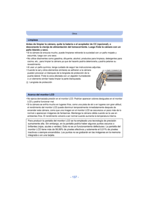 Page 137- 137 -
Otros
Antes de limpiar la cámara, quite la batería o el acoplador de CC (opcional), o 
desconecte la clavija de alimentación del tomacorriente. Luego frote la cámara con un 
paño blando y seco.
•
Si la cámara se ensucia mucho, puede limpiarse retirando la suciedad con un paño mojado y 
escurrido, luego con uno seco.
•No utilice disolventes como gasolina, diluyente, alcohol, productos para limpieza, detergentes para 
cocina, etc., para limpiar la cámara ya que de hacerlo podría deteriorarla y...
