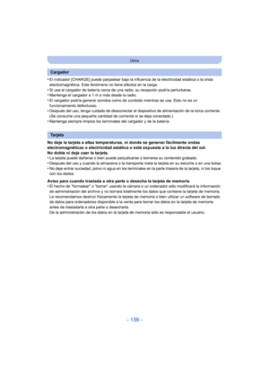 Page 139- 139 -
Otros
•El indicador [CHARGE] puede parpadear bajo la influencia de la electricidad estática o la onda 
electromagnética. Este fenómeno no tiene efectos en la carga.
•Si usa el cargador de batería cerca de una radio, su recepción podría perturbarse.•Mantenga el cargador a 1 m o más desde la radio.
•El cargador podría generar sonidos como de zumbido mientras se usa. Esto no es un 
funcionamiento defectuoso.
•Después del uso, tenga cuidado de desconectar el dispositivo de alimentación de la toma...
