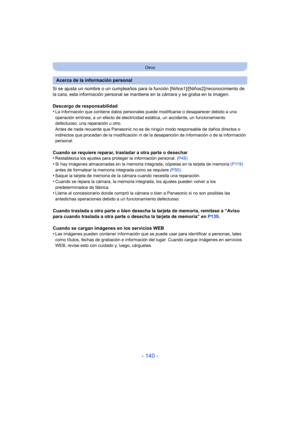 Page 140- 140 -
Otros
Si se ajusta un nombre o un cumpleaños para la función [Niños1]/[Niños2]/reconocimiento de 
la cara, esta información personal se mantiene en la cámara y se graba en la imagen.
Descargo de responsabilidad
•
La información que contiene datos personales puede modificarse o desaparecer debido a una 
operación errónea, a un efecto de electricidad estática, un accidente, un funcionamiento 
defectuoso, una reparación u otro.
Antes de nada recuerde que Panasonic no es de ni ngún modo responsable...