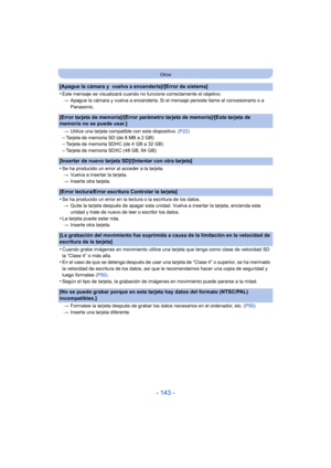 Page 143- 143 -
Otros
[Apague la cámara y  vuelva a encenderla]/[Error de sistema]
•
Este mensaje se visualizará cuando no funcione correctamente el objetivo.> Apague la cámara y vuelva a encenderla. Si el  mensaje persiste llame al concesionario o a 
Panasonic.
[Error tarjeta de memoria]/[Error parámetro tarjeta de memoria]/[Esta tarjeta de 
memoria no se puede usar.]
> Utilice una tarjeta compatible con este dispositivo.  (P22)–Tarjeta de memoria SD (de 8 MB a 2 GB)–Tarjeta de memoria SDHC (de 4 GB a 32 GB)...