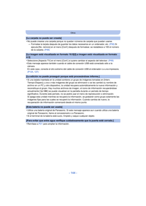 Page 144- 144 -
Otros
[La carpeta no puede ser creada]
•
No puede crearse una carpeta porque no quedan números de carpeta que puedan usarse.> Formatee la tarjeta después de guardar los datos necesarios en un ordenador, etc.  (P50) Si 
ejecuta [No. reinicio] en el menú [Conf.] después de formatear, se restablece a 100 el número 
de la carpeta.  (P48)
[La imagen está visualizada en formato 16:9]/[La imagen está visualizada en formato 
4:3]
•
Seleccione [Aspecto TV] en el menú [Conf.] si quiere cambiar el aspecto...