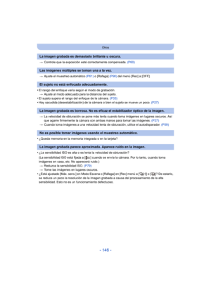 Page 146- 146 -
Otros
>Controle que la exposición esté correctamente compensada.  (P60)
> Ajuste el muestreo automático  (P61) o [Ráfaga]  (P90) del menú [Rec] a [OFF].
•El rango del enfoque varía según el modo de grabación.
> Ajuste al modo adecuado para la distancia del sujeto.
•El sujeto supera el rango del enfoque de la cámara.  (P33)•Hay sacudida (desestabilización) de la cámara o bien el sujeto se mueve un poco.  (P27)
> La velocidad de obturación se pone más lenta cuando toma imágenes en lugares oscuros....