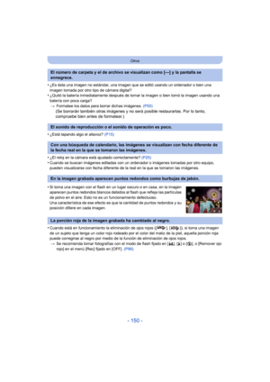 Page 150- 150 -
Otros
•¿Es ésta una imagen no estándar, una imagen que se editó usando un ordenador o bien una 
imagen tomada por otro tipo de cámara digital?
•¿Quitó la batería inmediatamente después de tomar la imagen o bien tomó la imagen usando una 
batería con poca carga?> Formatee los datos para borrar dichas imágenes.  (P50)
(Se borrarán también otras imágenes y no será posible restaurarlas. Por lo tanto, 
compruebe bien antes de formatear.)
•
¿Está tapando algo el altavoz?  (P15)
•¿El reloj en la cámara...