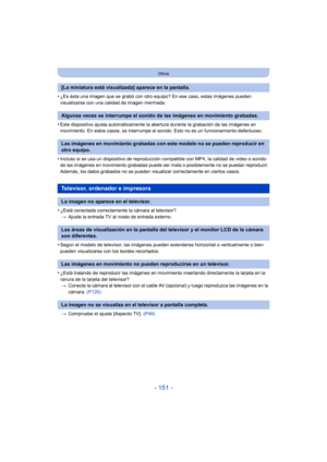 Page 151- 151 -
Otros
•¿Es ésta una imagen que se grabó con otro equipo? En ese caso, estas imágenes pueden 
visualizarse con una calidad de imagen mermada.
•Este dispositivo ajusta automáticamente la abertura durante la grabación de las imágenes en 
movimiento. En estos casos, se interrumpe el sonido. Esto no es un funcionamiento defectuoso.
•Incluso si se usa un dispositivo de reproducción compatible con MP4, la calidad de video o sonido 
de las imágenes en movimiento grabadas puede ser mala o posiblemente no...