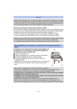 Page 21- 21 -
Preparación
•Retire la batería después del uso. (La batería se agotará si se deja durante un largo tiempo sin cargar.)
•Antes de quitar la tarjeta o la batería, apague la cámara y espere hasta que desaparezca la pantalla 
“LUMIX” del monitor LCD. (De lo contrario, este dispositivo podría no funcionar correctamente y la 
misma tarjeta podría dañarse o bien podrían perderse las imágenes grabadas.)
∫Acerca del mensaje de advertencia de filtración de agua
Para mantener el rendimiento impermeable de...