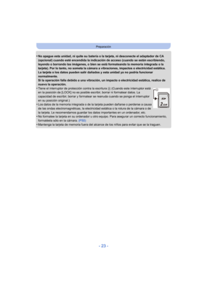 Page 23- 23 -
Preparación
•No apague esta unidad, ni quite su batería o la tarjeta, ni desconecte el adaptador de CA 
(opcional) cuando esté encendida la indicación de acceso (cuando se están escribiendo, 
leyendo o borrando las imágenes, o bien se está formateando la memoria integrada o la 
tarjeta). Por lo tanto, no someta la cámara a vibraciones, impactos o electricidad estática.
La tarjeta o los datos pueden salir dañados y esta unidad ya no podría funcionar 
normalmente.
Si la operación falla debido a una...