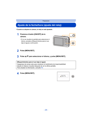 Page 25- 25 -
Preparación
Ajuste de la fecha/hora (ajuste del reloj)
•Cuando se adquiere la cámara, el reloj no está ajustado.
Presione el botón [ON/OFF] de la 
cámara.
•Si no se visualiza la pantalla para seleccionar el 
idioma, proceda a [Requerimientos para el uso 
bajo el agua] a continuación.
Pulse [MENU/SET].
Pulse 3/4 para seleccionar el idioma, y pulse [MENU/SET].
Pulse [MENU/SET].
[Requerimientos para el uso bajo el agua]
Asegúrese de revisar esto para manten er el rendimiento de impermeabilidad....