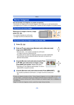 Page 39- 39 -
Básico
Borrar imágenes
Una vez borradas, las imágenes no pueden recuperarse.
•Se borrarán las imágenes de la memoria integrada o de la tarjeta que se está reproduciendo.
•Las imágenes que no cumplen con el estándar DCF o aquellas que están protegidas no se pueden eliminar.
Seleccione la imagen a borrar y luego 
pulse [ ].
•Se visualiza la pantalla de confirmación. 
La imagen se elimina al seleccionar [Sí].
•El grupo de imágenes tomadas en [Interv. Tiempo-Disparo] (imágenes con el icono [ ]) se...