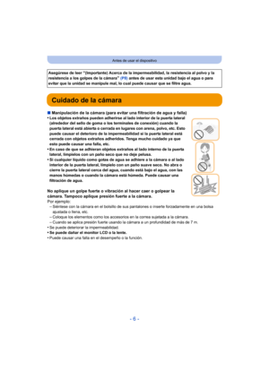 Page 6- 6 -
Antes de usar el dispositivo
Cuidado de la cámara
∫Manipulación de la cámara (para evitar una filtración de agua y falla)
•Los objetos extraños pueden adherirse al lado interior de la puerta lateral 
(alrededor del sello de goma o los terminales de conexión) cuando la 
puerta lateral está abierta o cerrada en lugares con arena, polvo, etc. Esto 
puede causar el deterioro de la impermeabilidad si la puerta lateral está 
cerrada con objetos extraños adheridos. Tenga mucho cuidado ya que 
esto puede...