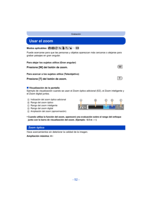 Page 52- 52 -
Grabación
Usar el zoom
Modos aplicables: 
Puede acercarse para que las personas y objetos aparezcan más cercanos o alejarse para 
grabar paisajes en gran angular.
∫ Visualización de la pantalla
Ejemplo de visualización cuando se usan el Zoom  óptico adicional (EZ), el Zoom inteligente y 
el Zoom digital juntos.
•
Cuando utiliza la función del zoom, aparecerá una evaluación sobre el rango del enfoque 
junto con la barra de visualización del zoom. (Ejemplo: 0.5 m – ¶)
Hace acercamientos sin...