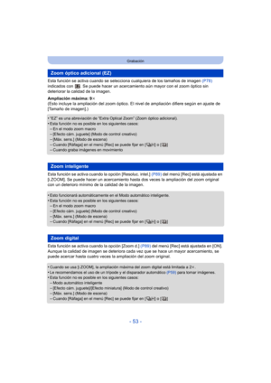 Page 53- 53 -
Grabación
Esta función se activa cuando se selecciona cualquiera de los tamaños de imagen  (P78) 
indicados con  . Se puede hacer  un acercamiento aún mayor con el zoom óptico sin 
deteriorar la calidad de la imagen.
Ampliación máxima: 9 k
(Esto incluye la ampliación del zoom óptico. El  nivel de ampliación difiere según en ajuste de 
[Tamaño de imagen].)
•
“EZ” es una abreviación de “Extra Optical Zoom” (Zoom óptico adicional).
•Esta función no es posible en los siguientes casos:–En el modo zoom...
