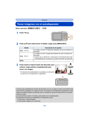 Page 59- 59 -
Grabación
Tomar imágenes con el autodisparador
Modos aplicables: 
Pulse 2 [ë].
Pulse  3/4 para seleccionar el detalle, luego pulse [MENU/SET].
•Cuando pulsa completamente el botón del obturador una vez, el sujeto se enfoca automáticamente 
justo antes de la grabación. En lugares oscuros,  el indicador del autodisparador parpadeará y luego 
puede encenderse brillante funcionando como un lám para de ayuda AF para permitir a la cámara 
enfocar el sujeto.
•Le recomendamos utilizar un trípode cuando...