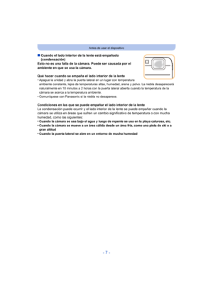 Page 7- 7 -
Antes de usar el dispositivo
∫Cuando el lado interior de la lente está empañado 
(condensación)
Esto no es una falla de la cámara. Puede ser causada por el 
ambiente en que se usa la cámara.
Qué hacer cuando se empaña el lado interior de la lente
•
Apague la unidad y abra la puerta lateral en un lugar con temperatura 
ambiente constante, lejos de temperaturas altas, humedad, arena y polvo. La niebla desaparecerá 
naturalmente en 10 minutos a 2 horas con la puerta lateral abierta cuando la...