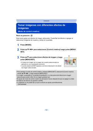 Page 62- 62 -
Grabación
Tomar imágenes con diferentes efectos de 
imágenes 
(Modo de control creativo)
Modo de grabación: 
Este modo graba con efectos de imagen adicionales. Puede fijar los efectos a agregar al 
seleccionar imágenes de muestra y verlas en la pantalla.
Pulse [MODE].
Pulse  3/4/2/ 1 para seleccionar [Control creativo] luego pulse [MENU/
SET].
Pulse  3/4 para seleccionar efectos de imagen y luego 
pulse [MENU/SET].
•El efecto de imagen de la imagen de muestra seleccionada se 
aplicará en una...