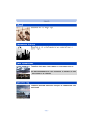 Page 64- 64 -
Grabación
Este efecto crea una imagen sepia.
Este efecto da más contraste para crear una excelente imagen en 
blanco y negro.
Este efecto añade a sus fotos una vista con contrastes dramáticos.
Este efecto produce el brillo óptimo tanto para las partes oscuras como 
las brillantes.
[Sepia]
[Monocromo dinámico]
[Arte impresionante]
•Si selecciona este efecto con [Toma panorámica], es posible que se noten 
las uniones entre las imágenes.
[Dinámica alta] 
