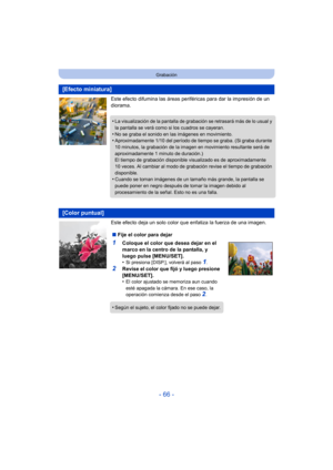 Page 66- 66 -
Grabación
Este efecto difumina las áreas periféricas para dar la impresión de un 
diorama.
Este efecto deja un solo color que enfatiza la fuerza de una imagen.
[Efecto miniatura]
•La visualización de la pantalla de grabación se retrasará más de lo usual y 
la pantalla se verá como si los cuadros se cayeran.
•No se graba el sonido en las imágenes en movimiento.•Aproximadamente 1/10 del período de tiempo se graba. (Si graba durante 
10 minutos, la grabación de la imagen en movimiento resultante será...