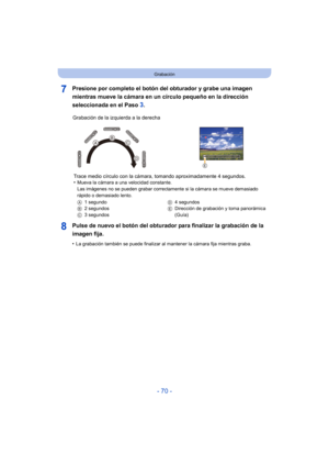 Page 70- 70 -
Grabación
Presione por completo el botón del obturador y grabe una imagen 
mientras mueve la cámara en un círculo pequeño en la dirección 
seleccionada en el Paso 
3.
Pulse de nuevo el botón del obturador para finalizar la grabación de la 
imagen fija.
•La grabación también se puede finalizar al mantener la cámara fija mientras graba.
Grabación de la izquierda a la derecha Trace medio círculo con la cáma ra, tomando aproximadamente 4 segundos.
•
Mueva la cámara a una velocidad constante.
Las...