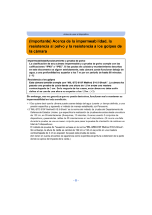 Page 8- 8 -
Antes de usar el dispositivo
(Importante) Acerca de la impermeabilidad, la 
resistencia al polvo y la resistencia a los golpes de 
la cámara
Sin embargo, eso no garantiza que no pueda destruirse, funcionar mal o mantener su 
impermeabilidad en toda condición.
¢1 Eso quiere decir que la cámara puede usarse debajo del agua durante un tiempo definido, a una 
presión específica y siguiendo el método de manejo establecido por Panasonic.
¢ 2 “MIL-STD 810F Method 516.5-Shock” es la norma del método de...