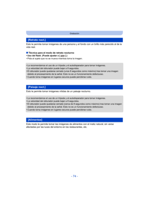 Page 74- 74 -
Grabación
Esto le permite tomar imágenes de una persona y el fondo con un brillo más parecido al de la 
vida real.
∫Técnica para el modo de retrato nocturno
•
Uso del flash. (Puede ajustar a [ ].)•Pida al sujeto que no se mueva mientras toma la imagen.
•Le recomendamos el uso de un trípode y el autodisparador para tomar imágenes.
•La velocidad del obturador puede bajar a 8 segundos.•El obturador puede quedarse cerrado (unos 8 segundos como máximo) tras tomar una imagen 
debido al procesamiento de...