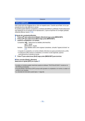 Page 75- 75 -
Grabación
Este modo toma las imágenes de un niño con aspecto sano. Cuando usa el flash, la luz que 
procede de él es más débil de lo normal.
Es posible ajustar distintos cumpleaños y nombres para [Niños1] y [Niños2]. Puede seleccionar 
que aparezcan en el momento de la reproducción, o que se impriman en la imagen grabada 
utilizando [Marcar texto]  (P108).
∫ Ajuste del cumpleaños/Nombre
1Pulse  3/4 para seleccionar [Edad] o [Nombre] luego pulse  [MENU/SET].2Pulse  3/4 para seleccionar [SET] luego...