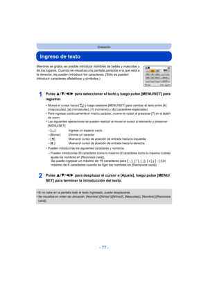 Page 77- 77 -
Grabación
Ingreso de texto
Mientras se graba, es posible introducir nombres de bebés y mascotas y 
de los lugares. Cuando se visualiza una pantalla parecida a la que está a 
la derecha, se pueden introducir los caracteres. (Solo se pueden 
introducir caracteres alfabéticos y símbolos.)
Pulse 3/4/2/ 1 para seleccionar el texto y luego pulse [MENU/SET] para 
registrar.
•Mueva el cursor hacia [ ] y luego presione [MENU/SET] para cambiar el texto entre [A] 
(mayúsculas), [a] (minúsculas), [1]...