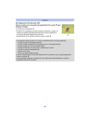 Page 84- 84 -
Grabación
∫Configuración [ ] ([Localiz. AF])
Alinee el sujeto con el encuadre del seguimiento AF y pulse  4 para 
bloquear el sujeto.
A Cuadro de la localización AF
•El área AF se visualizará en amarillo cuando se reconoce un sujeto y el 
enfoque se ajustará automáticamente de forma continua siguiendo el 
movimiento del sujeto (Seguimiento dinámico).
•El seguimiento AF se cancel a cuando se vuelve a pulsar  4.
•La localización dinámica podría no funcionar suficientemente en los casos siguientes:...