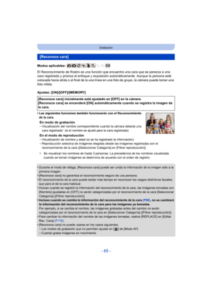 Page 85- 85 -
Grabación
Modos aplicables: 
El Reconocimiento de Rostro es una función que encuentra una cara que se parezca a una 
cara registrada y prioriza el enfoque y exposición automáticamente. Aunque la persona esté 
colocada hacia atrás o al final de la una línea en una foto de grupo, la cámara puede tomar una 
foto nítida.
Ajustes: [ON]/[OFF]/[MEMORY]
•
Las siguientes funciones también funcionarán con el Reconocimiento 
de la cara.
En modo de grabación
–Visualización del nombre correspondiente cuando la...