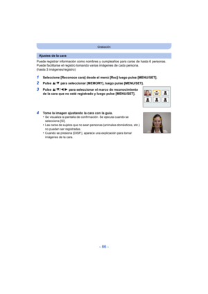 Page 86- 86 -
Grabación
Puede registrar información como nombres y cumpleaños para caras de hasta 6 personas.
Puede facilitarse el registro tom ando varias imágenes de cada persona. 
(hasta 3 imágenes/registro)
1Seleccione [Reconoce cara] desde el menú [Rec] luego pulse [MENU/SET].
2Pulse  3/4 para seleccionar [MEMORY], luego pulse [MENU/SET].
3Pulse  3/4/ 2/1 para seleccionar el marco de reconocimiento 
de la cara que no esté registrado y luego pulse [MENU/SET].
4Tome la imagen ajustando la cara con la guía....