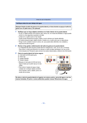 Page 10- 10 -
Antes de usar el dispositivo
1Verifique que no haya objetos extraños en el lado interior de la puerta lateral.
•Si hay un objeto extraño como pelusa, pelo, arena, etc. en el área de alrededor, el agua puede 
entrar en unos segundos causando una falla.
•Limpie con un paño suave si hay líquido.
Puede causar filtraciones de agua y fallas si usa la cámara con líquido adherido.
•Si hubiera presente algún objeto extraño, límpielo con un paño seco que no deje pelusa.•Tenga mucho cuidado al sacar la...